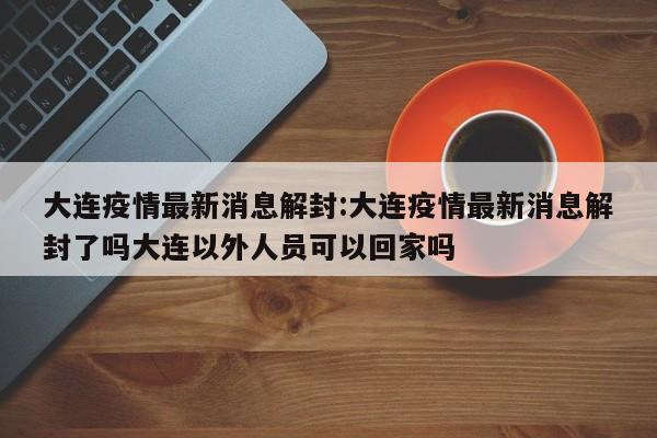 大连疫情最新消息解封:大连疫情最新消息解封了吗大连以外人员可以回家吗