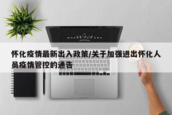 怀化疫情最新出入政策/关于加强进出怀化人员疫情管控的通告