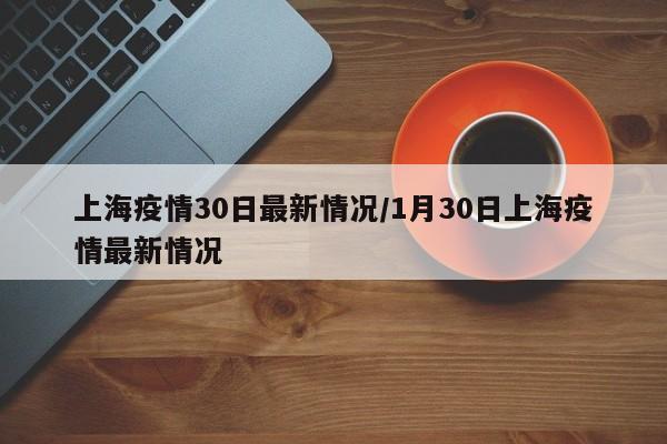 上海疫情30日最新情况/1月30日上海疫情最新情况