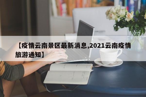 【疫情云南景区最新消息,2021云南疫情旅游通知】
