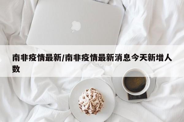 南非疫情最新/南非疫情最新消息今天新增人数