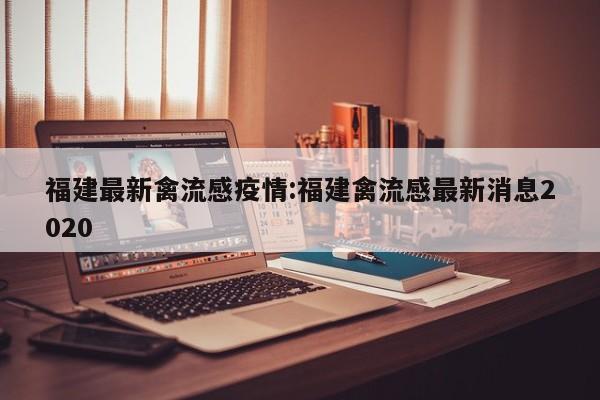 福建最新禽流感疫情:福建禽流感最新消息2020