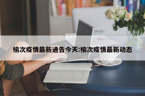 榆次疫情最新通告今天:榆次疫情最新动态