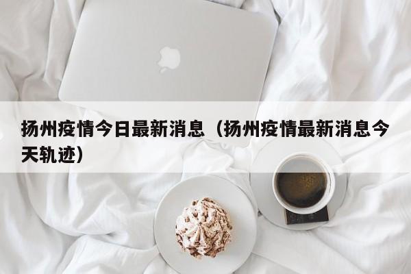 扬州疫情今日最新消息（扬州疫情最新消息今天轨迹）