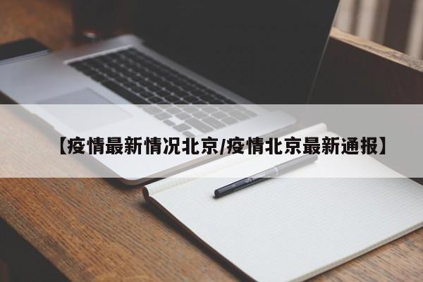【疫情最新情况北京/疫情北京最新通报】