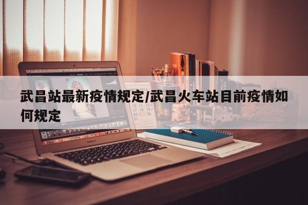 武昌站最新疫情规定/武昌火车站目前疫情如何规定