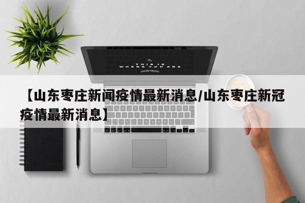 【山东枣庄新闻疫情最新消息/山东枣庄新冠疫情最新消息】