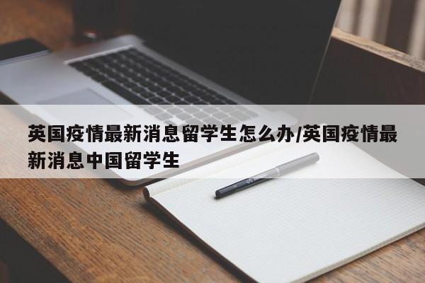 英国疫情最新消息留学生怎么办/英国疫情最新消息中国留学生