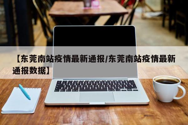 【东莞南站疫情最新通报/东莞南站疫情最新通报数据】