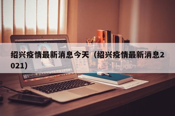 绍兴疫情最新消息今天（绍兴疫情最新消息2021）