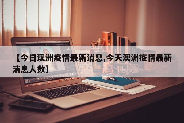 【今日澳洲疫情最新消息,今天澳洲疫情最新消息人数】