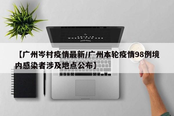 【广州岑村疫情最新/广州本轮疫情98例境内感染者涉及地点公布】