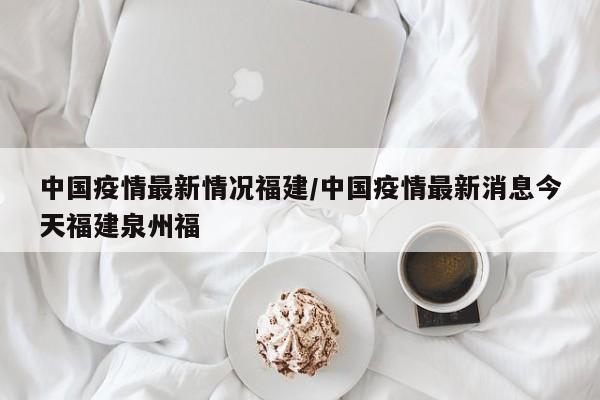 中国疫情最新情况福建/中国疫情最新消息今天福建泉州福