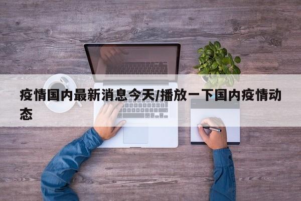 疫情国内最新消息今天/播放一下国内疫情动态