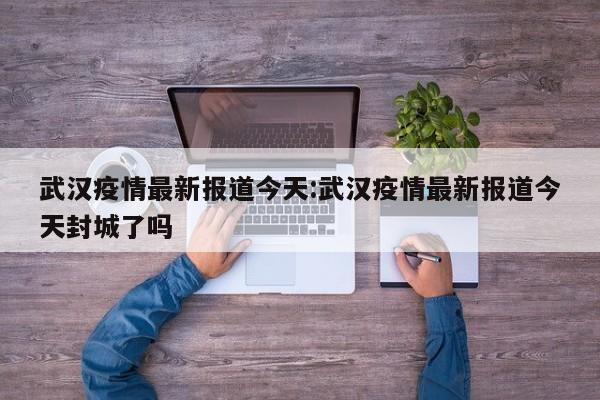 武汉疫情最新报道今天:武汉疫情最新报道今天封城了吗