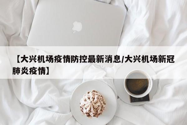 【大兴机场疫情防控最新消息/大兴机场新冠肺炎疫情】