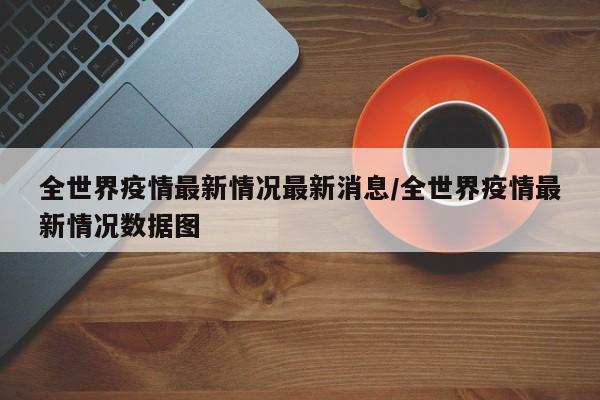 全世界疫情最新情况最新消息/全世界疫情最新情况数据图