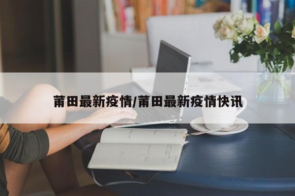 莆田最新疫情/莆田最新疫情快讯