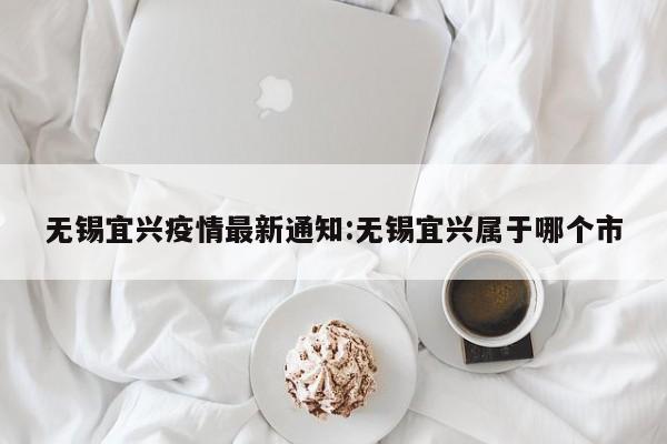 无锡宜兴疫情最新通知:无锡宜兴属于哪个市