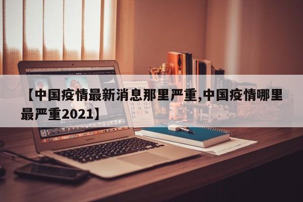 【中国疫情最新消息那里严重,中国疫情哪里最严重2021】