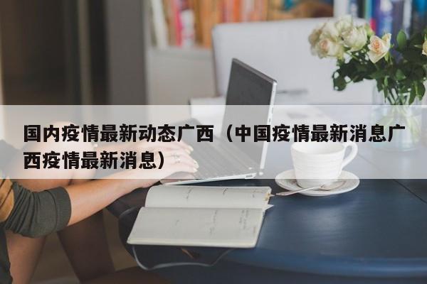国内疫情最新动态广西（中国疫情最新消息广西疫情最新消息）