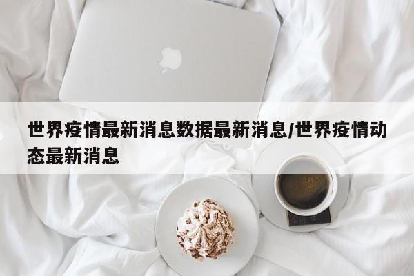 世界疫情最新消息数据最新消息/世界疫情动态最新消息