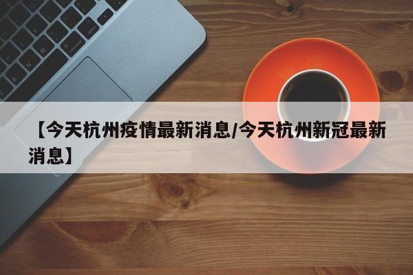 【今天杭州疫情最新消息/今天杭州新冠最新消息】