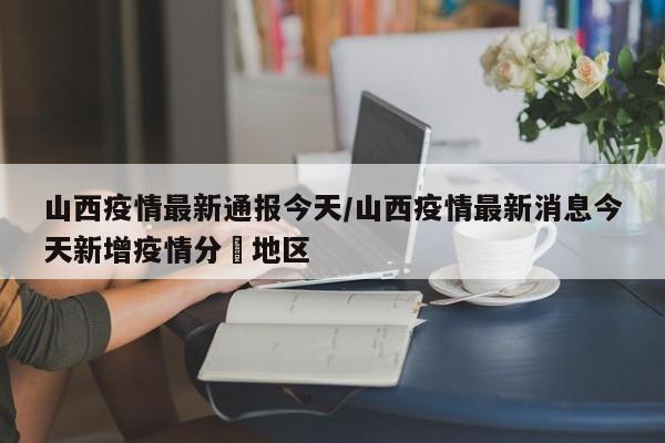 山西疫情最新通报今天/山西疫情最新消息今天新增疫情分佈地区