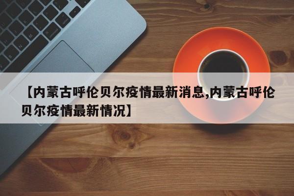 【内蒙古呼伦贝尔疫情最新消息,内蒙古呼伦贝尔疫情最新情况】