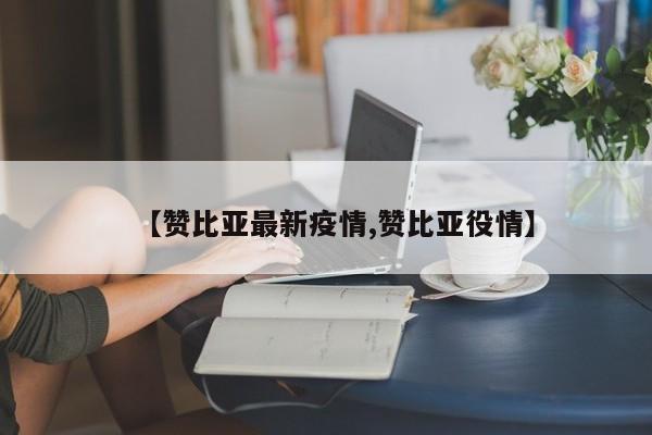 【赞比亚最新疫情,赞比亚役情】