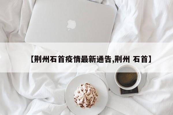 【荆州石首疫情最新通告,荆州 石首】