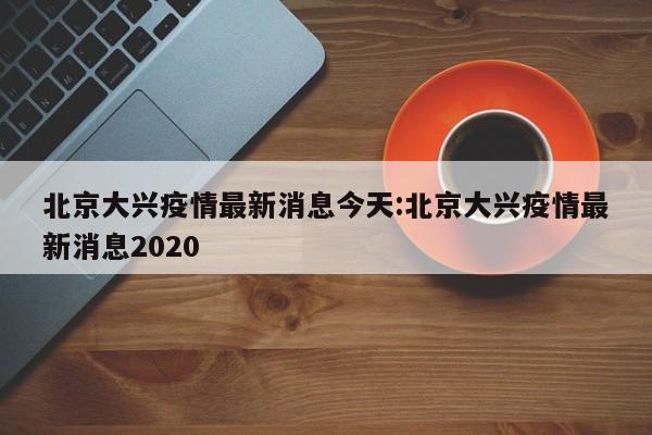 北京大兴疫情最新消息今天:北京大兴疫情最新消息2020