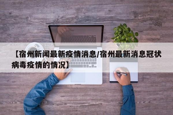 【宿州新闻最新疫情消息/宿州最新消息冠状病毒疫情的情况】