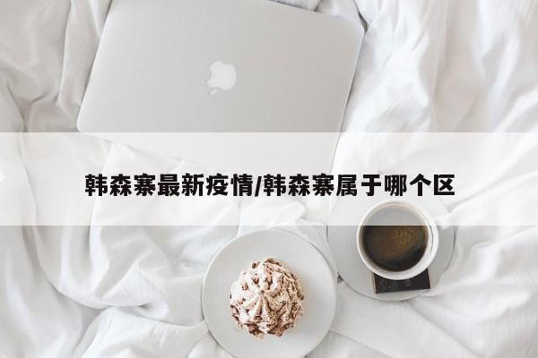 韩森寨最新疫情/韩森寨属于哪个区