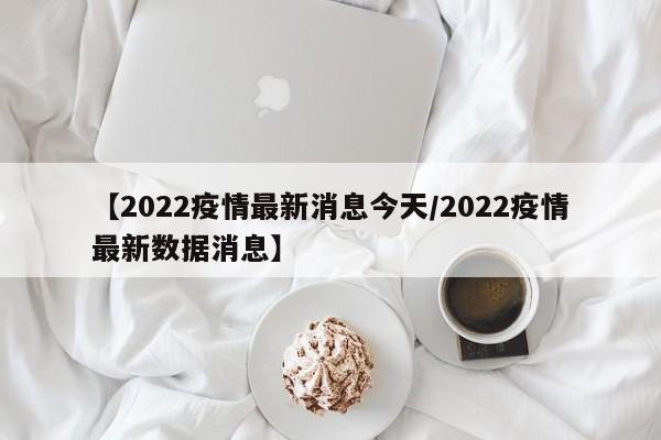 【2022疫情最新消息今天/2022疫情最新数据消息】