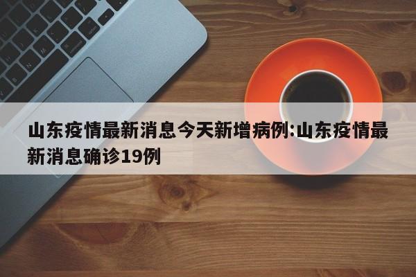 山东疫情最新消息今天新增病例:山东疫情最新消息确诊19例