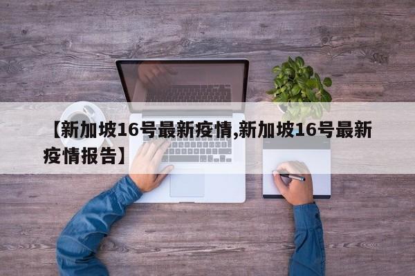 【新加坡16号最新疫情,新加坡16号最新疫情报告】