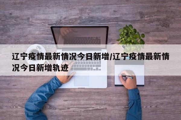 辽宁疫情最新情况今日新增/辽宁疫情最新情况今日新增轨迹