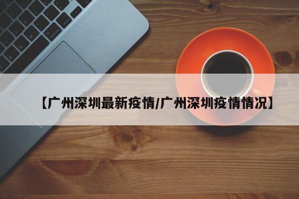 【广州深圳最新疫情/广州深圳疫情情况】