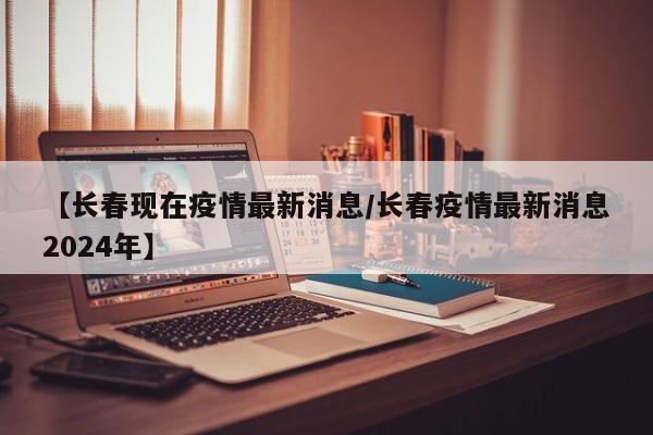 【长春现在疫情最新消息/长春疫情最新消息2024年】