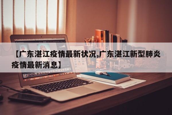 【广东湛江疫情最新状况,广东湛江新型肺炎疫情最新消息】