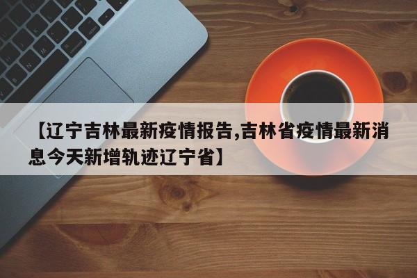 【辽宁吉林最新疫情报告,吉林省疫情最新消息今天新增轨迹辽宁省】