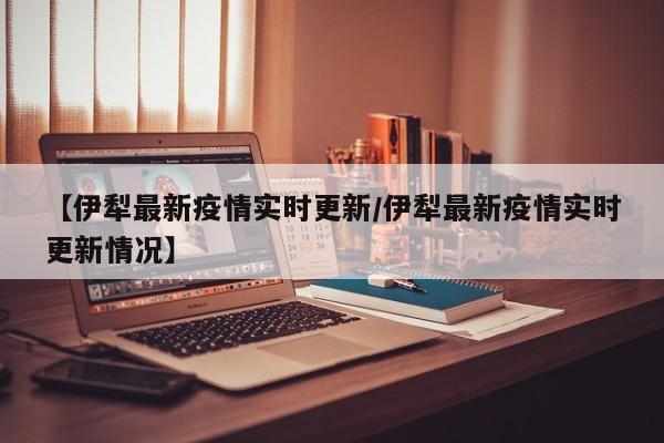 【伊犁最新疫情实时更新/伊犁最新疫情实时更新情况】