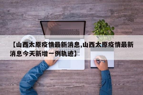 【山西太原疫情最新消息,山西太原疫情最新消息今天新增一例轨迹】