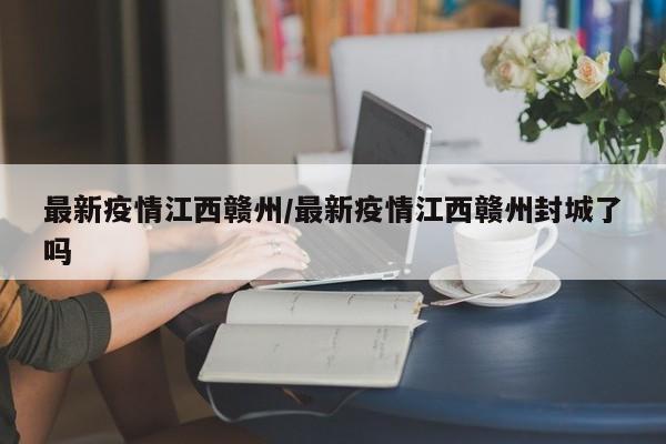 最新疫情江西赣州/最新疫情江西赣州封城了吗