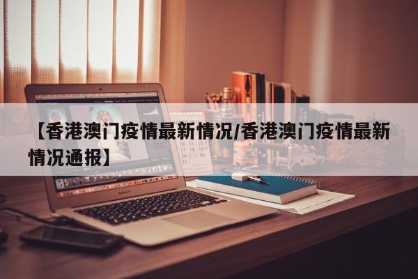 【香港澳门疫情最新情况/香港澳门疫情最新情况通报】