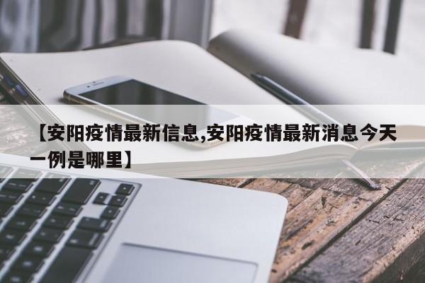 【安阳疫情最新信息,安阳疫情最新消息今天一例是哪里】