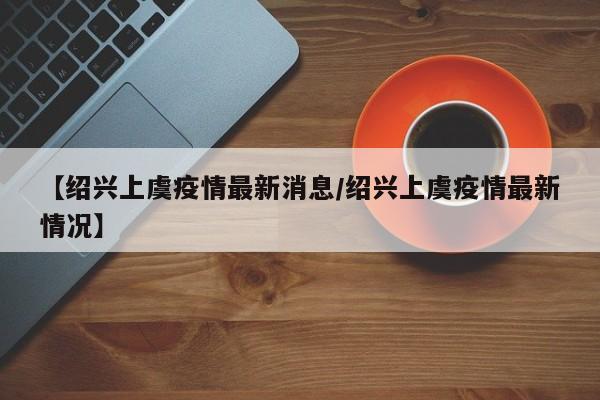 【绍兴上虞疫情最新消息/绍兴上虞疫情最新情况】