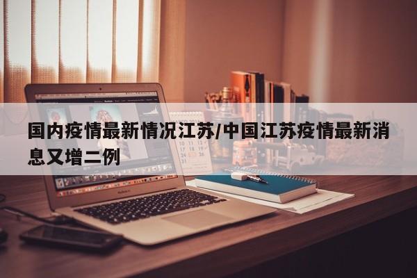国内疫情最新情况江苏/中国江苏疫情最新消息又增二例