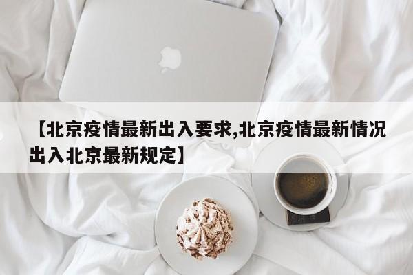 【北京疫情最新出入要求,北京疫情最新情况出入北京最新规定】